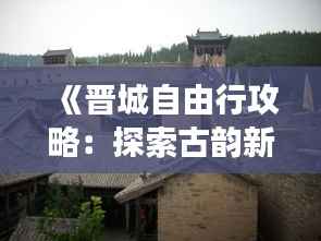 《晋城自由行攻略：探索古韵新景，畅游太行山城》