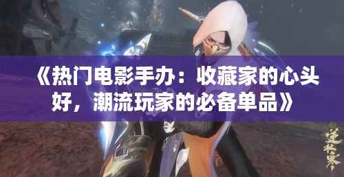 《热门电影手办:收藏家的心头好,潮流玩家的必备单品》
