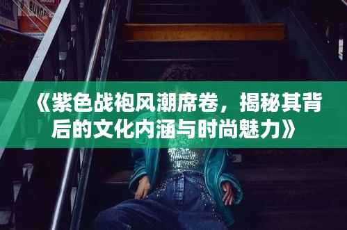 《紫色战袍风潮席卷,揭秘其背后的文化内涵与时尚魅力》