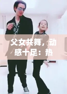 父女共舞，动感十足：热门父女舞蹈视频燃爆网络
