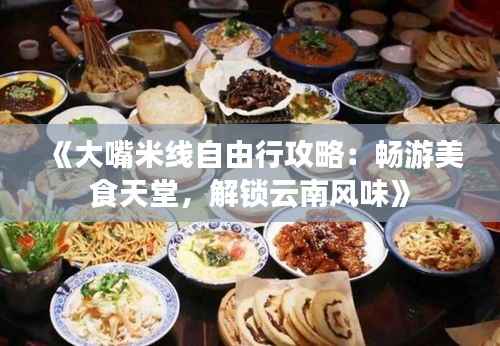 《大嘴米线自由行攻略：畅游美食天堂，解锁云南风味》