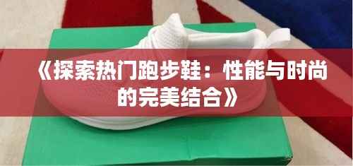 《探索热门跑步鞋:性能与时尚的完美结合》