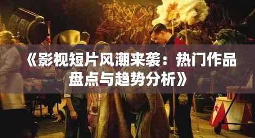 《影视短片风潮来袭：热门作品盘点与趋势分析》