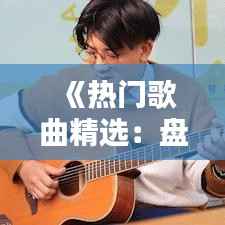 《热门歌曲精选:盘点那些让人上瘾的流行曲子大全视频》