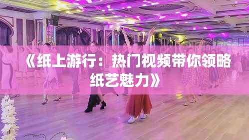 《纸上游行:热门视频带你领略纸艺魅力》