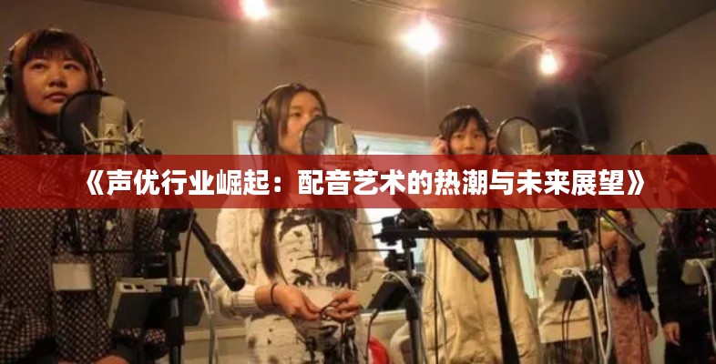 《声优行业崛起:配音艺术的热潮与未来展望》