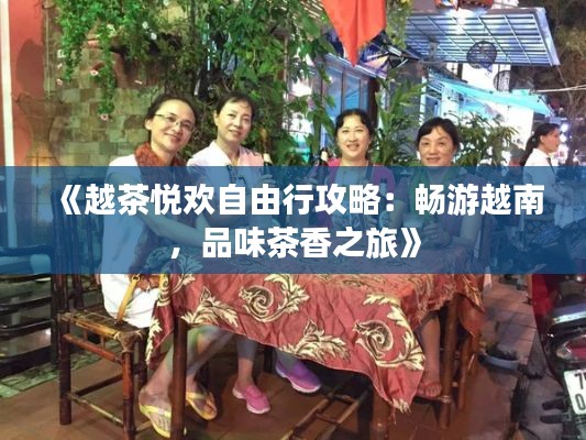 《越茶悦欢自由行攻略：畅游越南，品味茶香之旅》