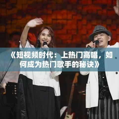 《短视频时代：上热门高唱，如何成为热门歌手的秘诀》