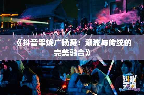 《抖音串烧广场舞：潮流与传统的完美融合》