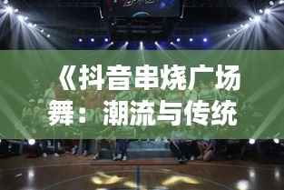 《抖音串烧广场舞:潮流与传统的完美融合》