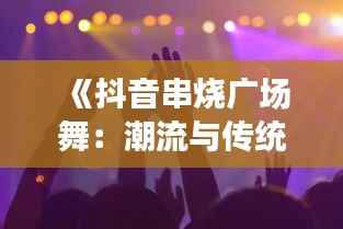 《抖音串烧广场舞:潮流与传统的完美融合》