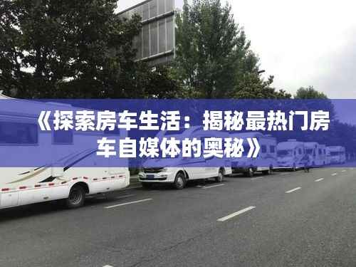 《探索房车生活：揭秘最热门房车自媒体的奥秘》