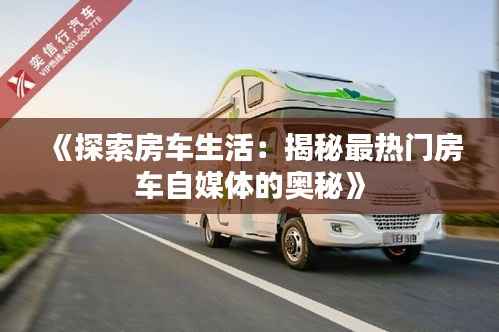 《探索房车生活:揭秘最热门房车自媒体的奥秘》