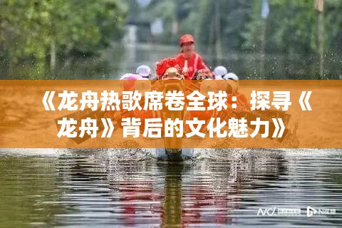 《龙舟热歌席卷全球：探寻《龙舟》背后的文化魅力》