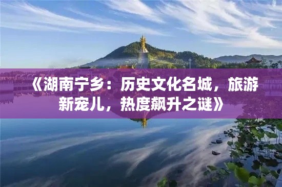 《湖南宁乡:历史文化名城,旅游新宠儿,热度飙升之谜》