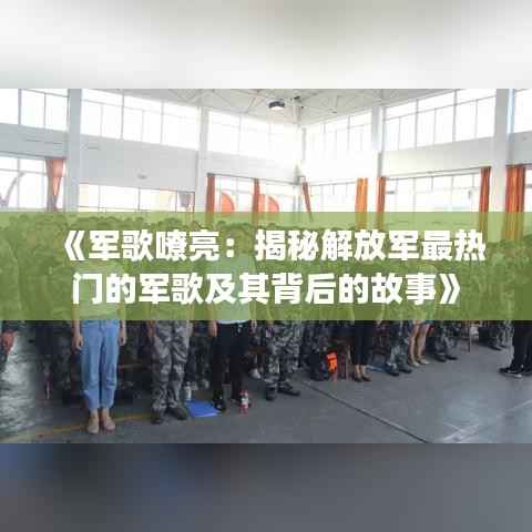 《军歌嘹亮:揭秘解放军最热门的军歌及其背后的故事》