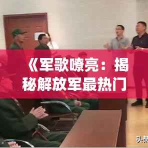 《军歌嘹亮:揭秘解放军最热门的军歌及其背后的故事》