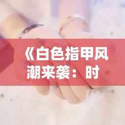 《白色指甲风潮来袭:时尚达人必备的清新选择》