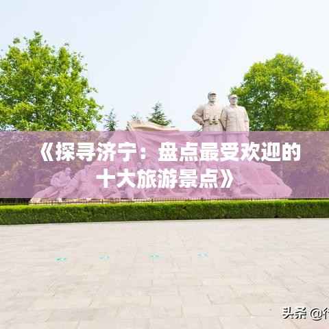 《探寻济宁:盘点最受欢迎的十大旅游景点》