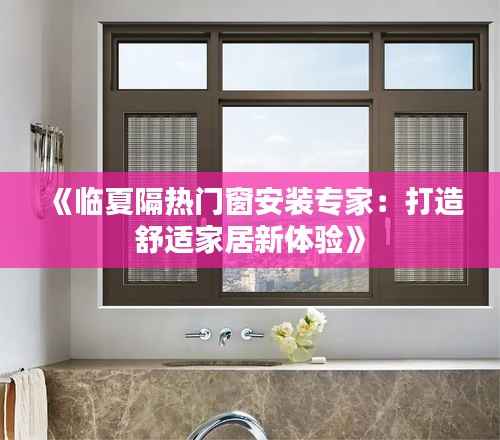《临夏隔热门窗安装专家:打造舒适家居新体验》