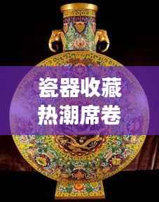 瓷器收藏热潮席卷全球,揭秘瓷器市场背后的秘密