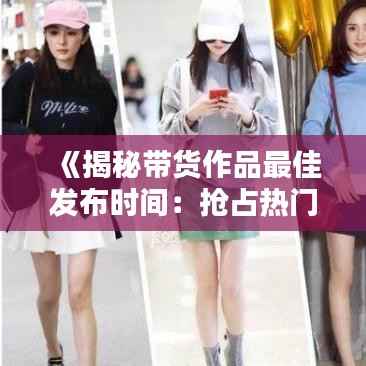 《揭秘带货作品最佳发布时间:抢占热门的黄金法则》