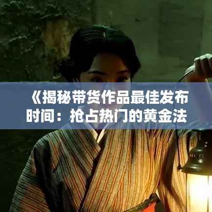 《揭秘带货作品最佳发布时间:抢占热门的黄金法则》