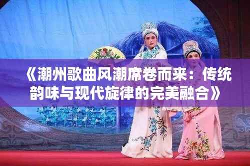 《潮州歌曲风潮席卷而来:传统韵味与现代旋律的完美融合》