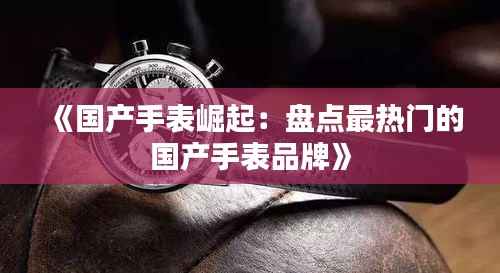 《国产手表崛起：盘点最热门的国产手表品牌》