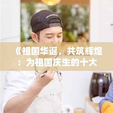 《祖国华诞，共筑辉煌：为祖国庆生的十大热门文案》