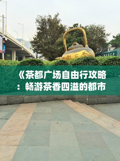 《茶都广场自由行攻略:畅游茶香四溢的都市绿洲》
