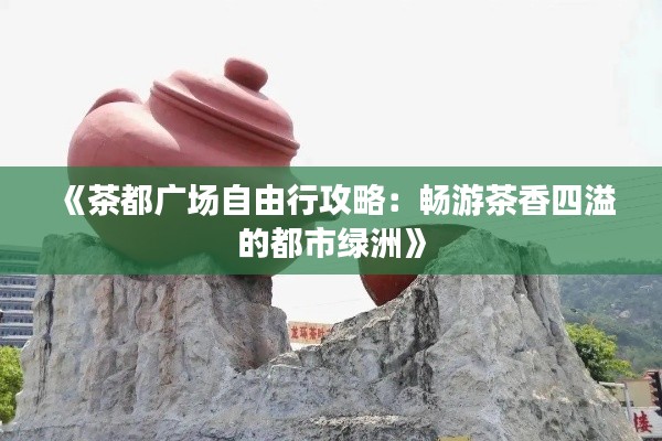 《茶都广场自由行攻略:畅游茶香四溢的都市绿洲》