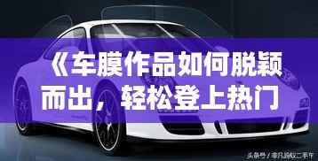 《车膜作品如何脱颖而出,轻松登上热门榜》