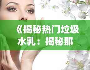 《揭秘热门垃圾水乳：揭秘那些被夸大的护肤神话》