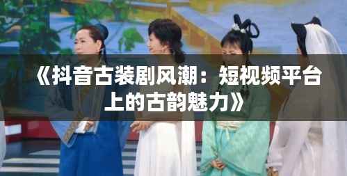 《抖音古装剧风潮:短视频平台上的古韵魅力》