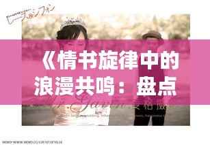 《情书旋律中的浪漫共鸣:盘点热门原声音乐情书篇》