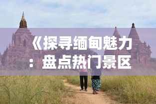《探寻缅甸魅力:盘点热门景区,感受异域风情》