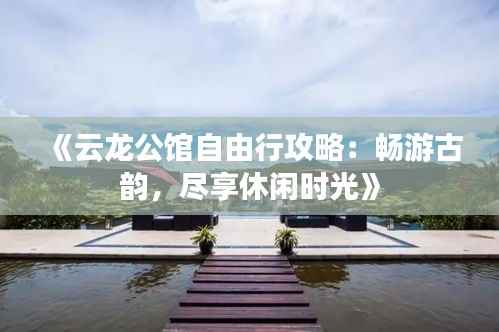 《云龙公馆自由行攻略:畅游古韵,尽享休闲时光》