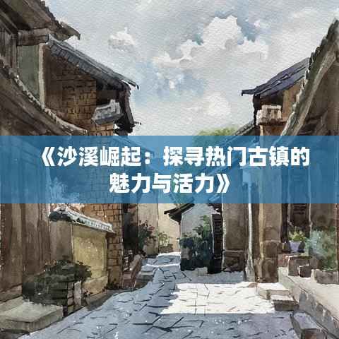 《沙溪崛起：探寻热门古镇的魅力与活力》