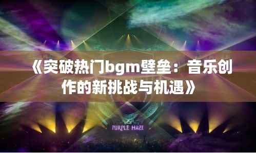 《突破热门bgm壁垒:音乐创作的新挑战与机遇》