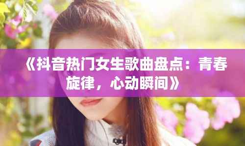 《抖音热门女生歌曲盘点:青春旋律,心动瞬间》