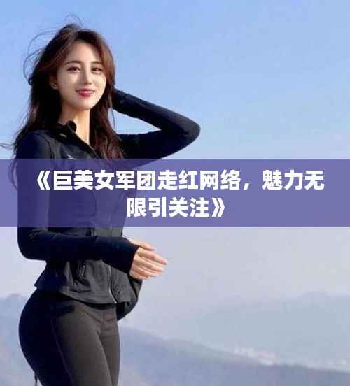 《巨美女军团走红网络,魅力无限引关注》