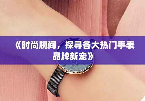 《时尚腕间，探寻各大热门手表品牌新宠》