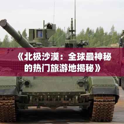 《北极沙漠:全球最神秘的热门旅游地揭秘》