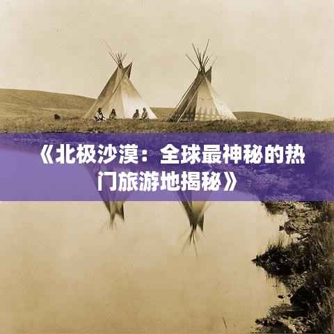 《北极沙漠:全球最神秘的热门旅游地揭秘》