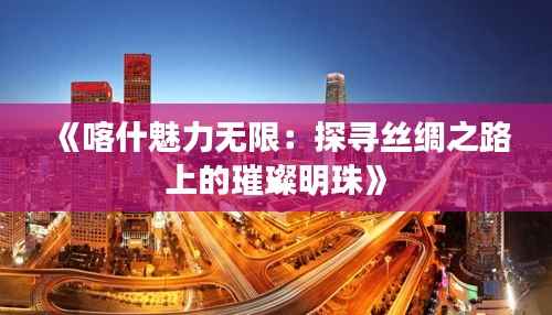 《喀什魅力无限:探寻丝绸之路上的璀璨明珠》