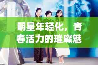 明星年轻化,青春活力的璀璨魅力闪耀登场!