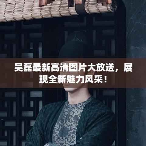 吴磊最新高清图片大放送,展现全新魅力风采!