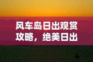 风车岛日出观赏攻略，绝美日出，不容错过！