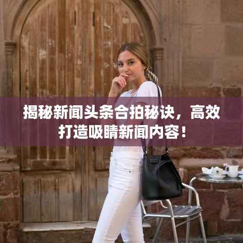揭秘新闻头条合拍秘诀，高效打造吸睛新闻内容！